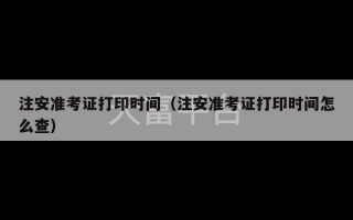 注安准考证打印时间（注安准考证打印时间怎么查）