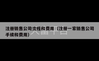 注册销售公司流程和费用（注册一家销售公司手续和费用）