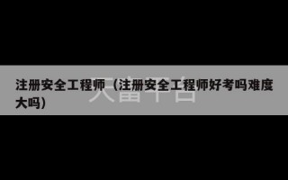 注册安全工程师（注册安全工程师好考吗难度大吗）