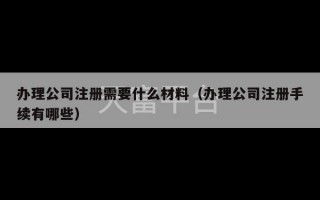 办理公司注册需要什么材料（办理公司注册手续有哪些）