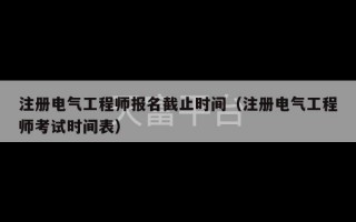 注册电气工程师报名截止时间（注册电气工程师考试时间表）