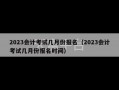 2023会计考试几月份报名（2023会计考试几月份报名时间）