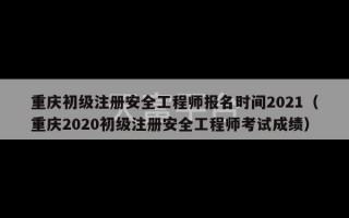 重庆初级注册安全工程师报名时间2021（重庆2020初级注册安全工程师考试成绩）