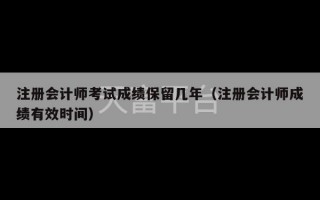 注册会计师考试成绩保留几年（注册会计师成绩有效时间）