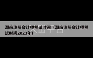 湖南注册会计师考试时间（湖南注册会计师考试时间2023年）