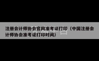 注册会计师协会官网准考证打印（中国注册会计师协会准考证打印时间）