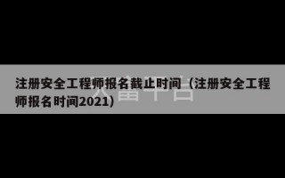 注册安全工程师报名截止时间（注册安全工程师报名时间2021）