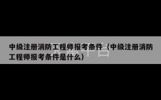 中级注册消防工程师报考条件（中级注册消防工程师报考条件是什么）