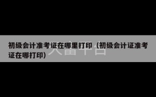 初级会计准考证在哪里打印（初级会计证准考证在哪打印）