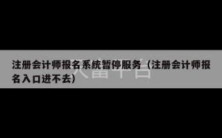 注册会计师报名系统暂停服务（注册会计师报名入口进不去）