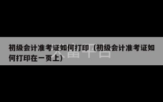 初级会计准考证如何打印（初级会计准考证如何打印在一页上）