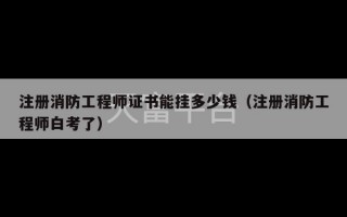 注册消防工程师证书能挂多少钱（注册消防工程师白考了）