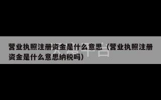 营业执照注册资金是什么意思（营业执照注册资金是什么意思纳税吗）