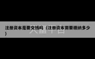 注册资本是要交钱吗（注册资本需要缴纳多少）