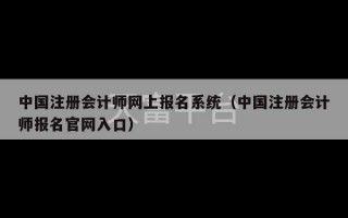 中国注册会计师网上报名系统（中国注册会计师报名官网入口）