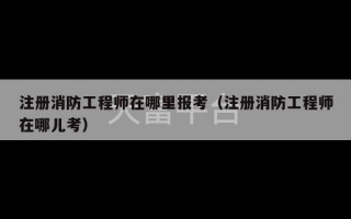 注册消防工程师在哪里报考（注册消防工程师在哪儿考）