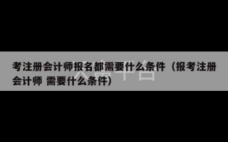 考注册会计师报名都需要什么条件（报考注册会计师 需要什么条件）