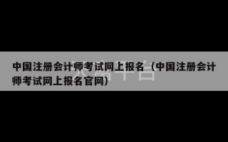 中国注册会计师考试网上报名（中国注册会计师考试网上报名官网）