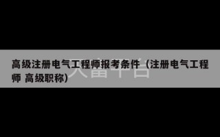 高级注册电气工程师报考条件（注册电气工程师 高级职称）