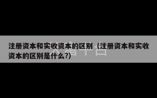 注册资本和实收资本的区别（注册资本和实收资本的区别是什么?）