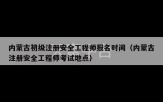 内蒙古初级注册安全工程师报名时间（内蒙古注册安全工程师考试地点）