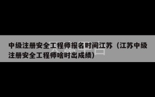 中级注册安全工程师报名时间江苏（江苏中级注册安全工程师啥时出成绩）