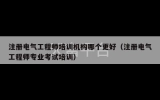 注册电气工程师培训机构哪个更好（注册电气工程师专业考试培训）