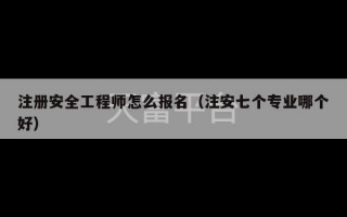 注册安全工程师怎么报名（注安七个专业哪个好）