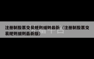 注册制股票交易规则细则最新（注册制股票交易规则细则最新版）