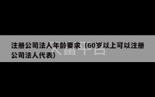 注册公司法人年龄要求（60岁以上可以注册公司法人代表）