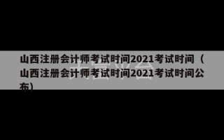 山西注册会计师考试时间2021考试时间（山西注册会计师考试时间2021考试时间公布）