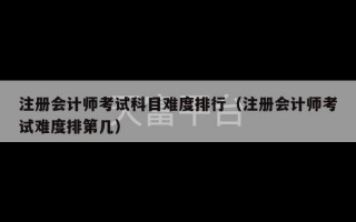 注册会计师考试科目难度排行（注册会计师考试难度排第几）