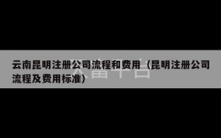 云南昆明注册公司流程和费用（昆明注册公司流程及费用标准）