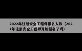 2022年注册安全工程师报名人数（2021年注册安全工程师开始报名了吗）