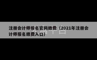 注册会计师报名官网缴费（2021年注册会计师报名缴费入口）