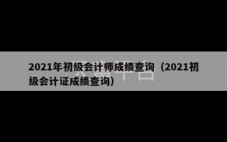 2021年初级会计师成绩查询（2021初级会计证成绩查询）