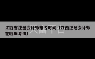 江西省注册会计师报名时间（江西注册会计师在哪里考试）