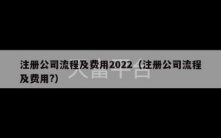 注册公司流程及费用2022（注册公司流程及费用?）