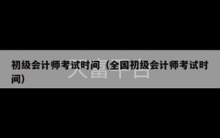 初级会计师考试时间（全国初级会计师考试时间）