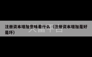 注册资本增加意味着什么（注册资本增加是好是坏）