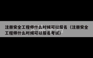 注册安全工程师什么时候可以报名（注册安全工程师什么时候可以报名考试）