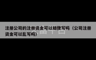 注册公司的注册资金可以随便写吗（公司注册资金可以乱写吗）