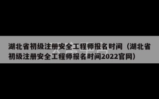 湖北省初级注册安全工程师报名时间（湖北省初级注册安全工程师报名时间2022官网）