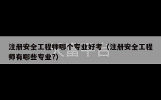 注册安全工程师哪个专业好考（注册安全工程师有哪些专业?）