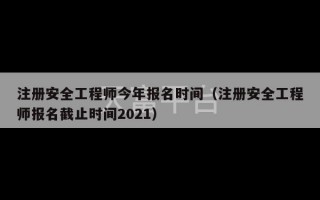 注册安全工程师今年报名时间（注册安全工程师报名截止时间2021）