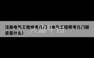 注册电气工程师考几门（电气工程师考几门题目是什么）
