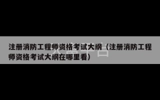 注册消防工程师资格考试大纲（注册消防工程师资格考试大纲在哪里看）