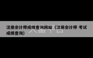 注册会计师成绩查询网站（注册会计师 考试成绩查询）