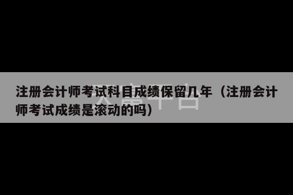 注册会计师考试科目成绩保留几年（注册会计师考试成绩是滚动的吗）-第1张图片-天富注册【会员登录平台】天富服装