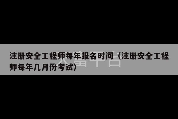 注册安全工程师每年报名时间（注册安全工程师每年几月份考试）-第1张图片-天富注册【会员登录平台】天富服装